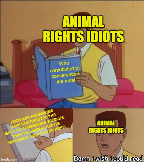 Animal Rights people are scientifically illiterate | ANIMAL RIGHTS IDIOTS; Who contributed to conservation the most; ZOOS AND AQUARIUMS HAVE CONTRIBUTED THE MOST TO CONSERVING WILDLIFE THAN THE ANIMAL RIGHTS MOVEMENT COULD EVER HOPE. ANIMAL RIGHTS IDIOTS | image tagged in damn i wish i could read | made w/ Imgflip meme maker