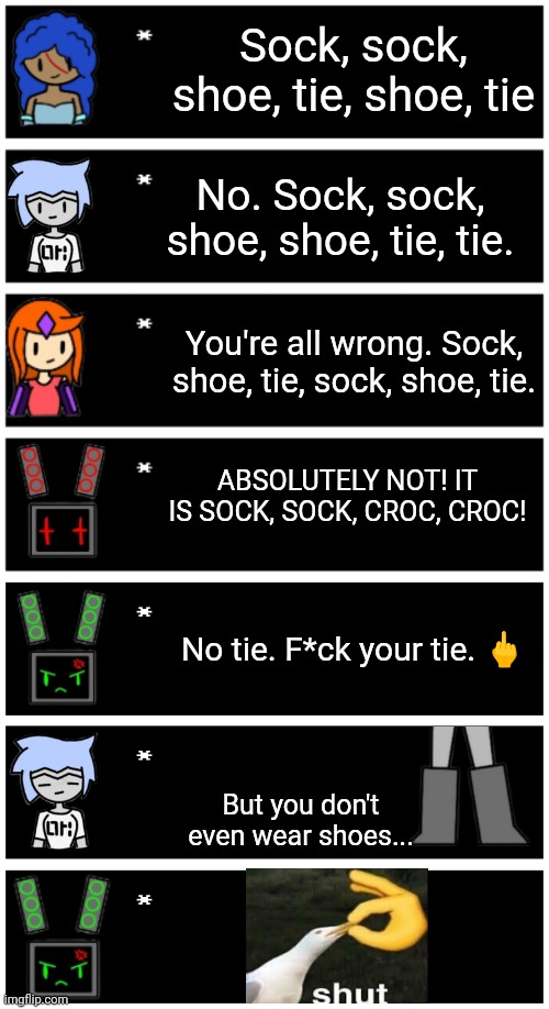 Based on a YouTube short, link in comments | Sock, sock, shoe, tie, shoe, tie; No. Sock, sock, shoe, shoe, tie, tie. You're all wrong. Sock, shoe, tie, sock, shoe, tie. ABSOLUTELY NOT! IT IS SOCK, SOCK, CROC, CROC! No tie. F*ck your tie. 🖕; But you don't even wear shoes... | image tagged in 4 undertale textboxes,undertale text box | made w/ Imgflip meme maker