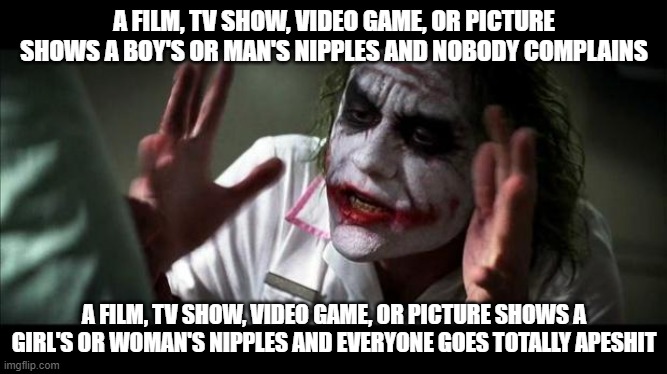I can't be the only one who notices this hypocrisy.... | A FILM, TV SHOW, VIDEO GAME, OR PICTURE SHOWS A BOY'S OR MAN'S NIPPLES AND NOBODY COMPLAINS; A FILM, TV SHOW, VIDEO GAME, OR PICTURE SHOWS A GIRL'S OR WOMAN'S NIPPLES AND EVERYONE GOES TOTALLY APESHIT | image tagged in joker mind loss,nipple,nipples,gender,male,female | made w/ Imgflip meme maker