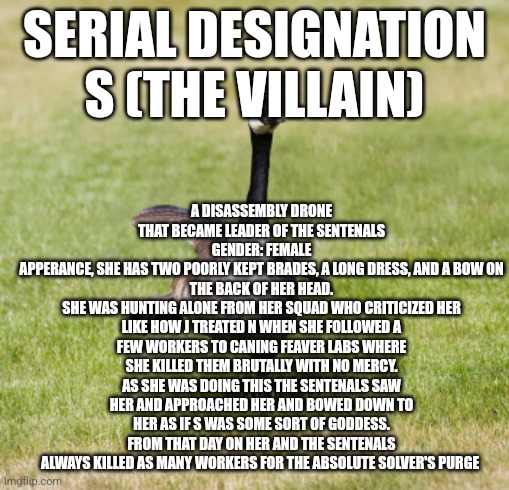 OC number 3 | A DISASSEMBLY DRONE THAT BECAME LEADER OF THE SENTENALS
GENDER: FEMALE
APPERANCE, SHE HAS TWO POORLY KEPT BRADES, A LONG DRESS, AND A BOW ON THE BACK OF HER HEAD.
SHE WAS HUNTING ALONE FROM HER SQUAD WHO CRITICIZED HER LIKE HOW J TREATED N WHEN SHE FOLLOWED A FEW WORKERS TO CANING FEVER LABS WHERE SHE KILLED THEM BRUTALLY WITH NO MERCY. AS SHE WAS DOING THIS THE SENTENALS SAW HER AND APPROACHED HER AND BOWED DOWN TO HER AS IF S WAS SOME SORT OF GODDESS. FROM THAT DAY ON HER AND THE SENTENALS ALWAYS KILLED AS MANY WORKERS FOR THE ABSOLUTE SOLVER'S PURGE; SERIAL DESIGNATION S (THE VILLAIN) | image tagged in canada goose | made w/ Imgflip meme maker
