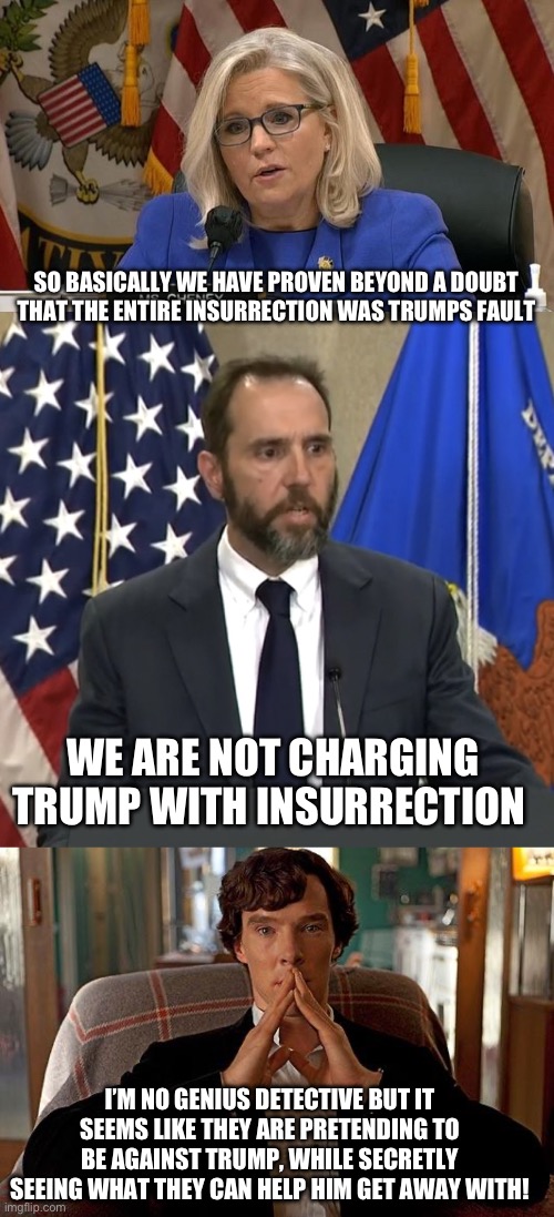 SO BASICALLY WE HAVE PROVEN BEYOND A DOUBT THAT THE ENTIRE INSURRECTION WAS TRUMPS FAULT; WE ARE NOT CHARGING TRUMP WITH INSURRECTION; I’M NO GENIUS DETECTIVE BUT IT SEEMS LIKE THEY ARE PRETENDING TO BE AGAINST TRUMP, WHILE SECRETLY SEEING WHAT THEY CAN HELP HIM GET AWAY WITH! | image tagged in liz cheney,jack smith,sherlock | made w/ Imgflip meme maker