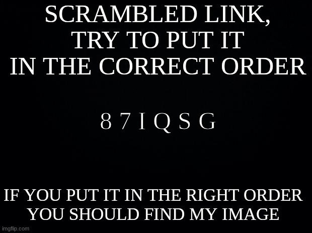 Black background | SCRAMBLED LINK, TRY TO PUT IT IN THE CORRECT ORDER; 8 7 I Q S G; IF YOU PUT IT IN THE RIGHT ORDER
YOU SHOULD FIND MY IMAGE | image tagged in black background | made w/ Imgflip meme maker