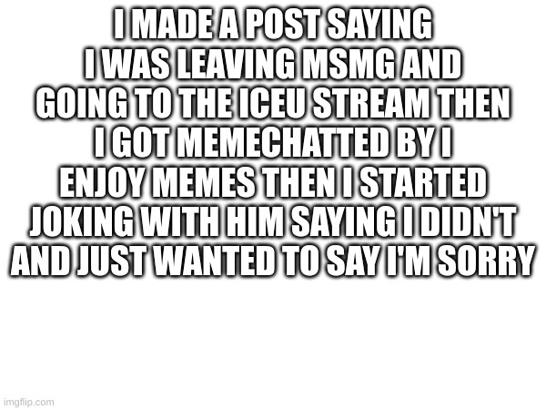 m | I MADE A POST SAYING I WAS LEAVING MSMG AND GOING TO THE ICEU STREAM THEN I GOT MEMECHATTED BY I ENJOY MEMES THEN I STARTED JOKING WITH HIM SAYING I DIDN'T AND JUST WANTED TO SAY I'M SORRY | image tagged in m | made w/ Imgflip meme maker