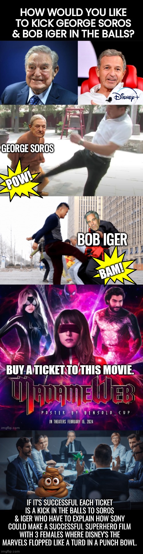 Kick Disney in the balks | HOW WOULD YOU LIKE TO KICK GEORGE SOROS & BOB IGER IN THE BALLS? GEORGE SOROS; POW! BOB IGER; BAM! BUY A TICKET TO THIS MOVIE. IF IT'S SUCCESSFUL EACH TICKET IS A KICK IN THE BALLS TO SOROS & IGER WHO HAVE TO EXPLAIN HOW SONY COULD MAKE A SUCCESSFUL SUPERHERO FILM WITH 3 FEMALES WHERE DISNEY'S THE MARVELS FLOPPED LIKE A TURD IN A PUNCH BOWL. | image tagged in black box,disney villains | made w/ Imgflip meme maker