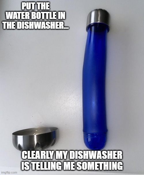 Water Bottle | PUT THE WATER BOTTLE IN THE DISHWASHER... CLEARLY MY DISHWASHER IS TELLING ME SOMETHING | image tagged in sex jokes | made w/ Imgflip meme maker