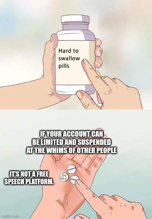 Corporate control | IF YOUR ACCOUNT CAN BE LIMITED AND SUSPENDED AT THE WHIMS OF OTHER PEOPLE; IT'S NOT A FREE SPEECH PLATFORM. | image tagged in memes,hard to swallow pills | made w/ Imgflip meme maker