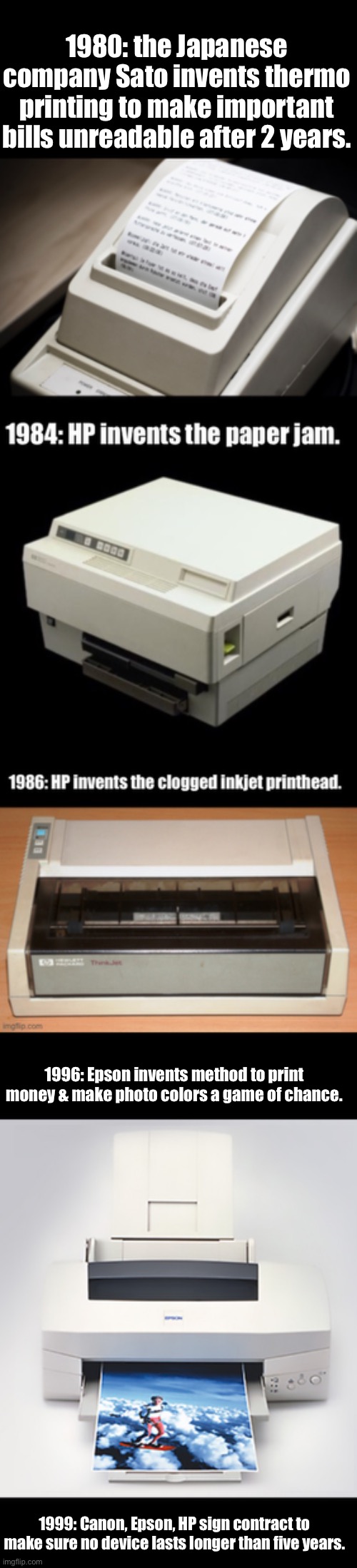 Printer history - the true story | 1980: the Japanese company Sato invents thermo printing to make important bills unreadable after 2 years. 1996: Epson invents method to print money & make photo colors a game of chance. 1999: Canon, Epson, HP sign contract to make sure no device lasts longer than five years. | image tagged in hp,epson,printer,computer | made w/ Imgflip meme maker