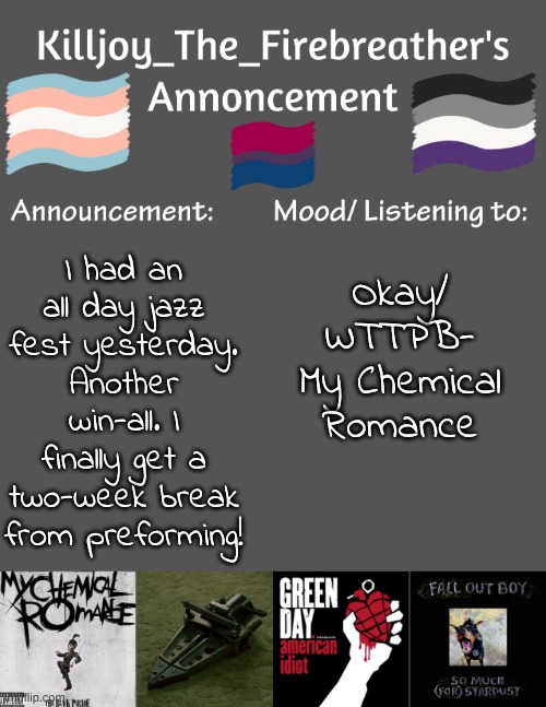 Sorry--- I Can't get online too much anymore... | Okay/ WTTPB- My Chemical Romance; I had an all day jazz fest yesterday. Another win-all. I finally get a two-week break from preforming! | image tagged in killjoy_the_firebreather's announcement temp | made w/ Imgflip meme maker