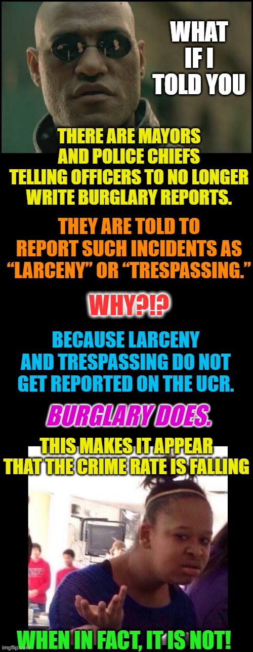 The world is not what it seems | WHAT IF I TOLD YOU; THERE ARE MAYORS AND POLICE CHIEFS
TELLING OFFICERS TO NO LONGER
WRITE BURGLARY REPORTS. THEY ARE TOLD TO REPORT SUCH INCIDENTS AS “LARCENY” OR “TRESPASSING.”; WHY?!? BECAUSE LARCENY AND TRESPASSING DO NOT GET REPORTED ON THE UCR. BURGLARY DOES. THIS MAKES IT APPEAR THAT THE CRIME RATE IS FALLING; WHEN IN FACT, IT IS NOT! | image tagged in crime,police,politics,truth,fake news,scary things | made w/ Imgflip meme maker