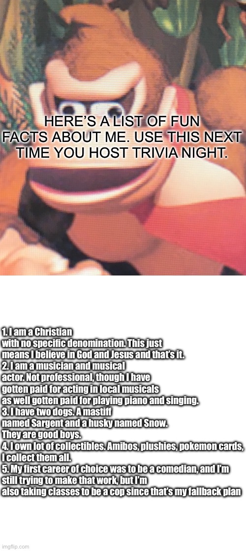 Donkey Kong | HERE’S A LIST OF FUN FACTS ABOUT ME. USE THIS NEXT TIME YOU HOST TRIVIA NIGHT. 1. I am a Christian with no specific denomination. This just means I believe in God and Jesus and that’s it.
2. I am a musician and musical actor. Not professional, though I have gotten paid for acting in local musicals as well gotten paid for playing piano and singing.
3. I have two dogs. A mastiff named Sargent and a husky named Snow. They are good boys.
4. I own lot of collectibles. Amibos, plushies, pokemon cards, I collect them all.
5. My first career of choice was to be a comedian, and I’m still trying to make that work, but I’m also taking classes to be a cop since that’s my fallback plan | image tagged in donkey kong | made w/ Imgflip meme maker