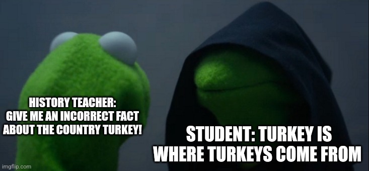Turkeys don't come from Turkey | HISTORY TEACHER: GIVE ME AN INCORRECT FACT ABOUT THE COUNTRY TURKEY! STUDENT: TURKEY IS WHERE TURKEYS COME FROM | image tagged in memes,evil kermit,history,jpfan102504 | made w/ Imgflip meme maker