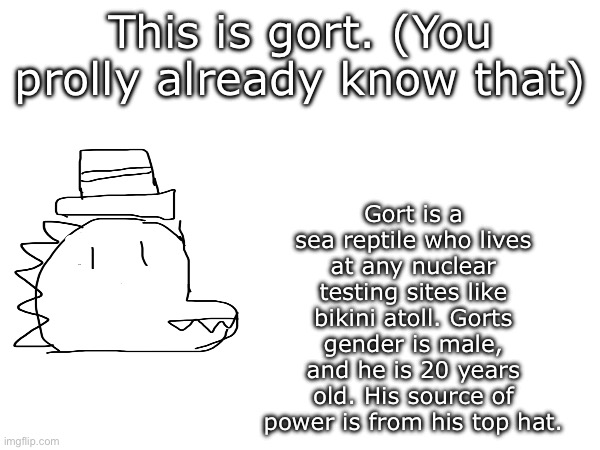 I just decided to provide some background info cuz why not | This is gort. (You prolly already know that); Gort is a sea reptile who lives at any nuclear testing sites like bikini atoll. Gorts gender is male, and he is 20 years old. His source of power is from his top hat. | image tagged in blank white template | made w/ Imgflip meme maker