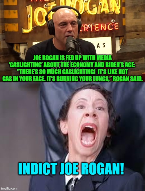 The leftist political narrative is falling apart. | JOE ROGAN IS FED UP WITH MEDIA ‘GASLIGHTING’ ABOUT THE ECONOMY AND BIDEN’S AGE:  "THERE’S SO MUCH GASLIGHTING!  IT’S LIKE HOT GAS IN YOUR FACE. IT’S BURNING YOUR LUNGS,” ROGAN SAID. INDICT JOE ROGAN! | image tagged in yep | made w/ Imgflip meme maker