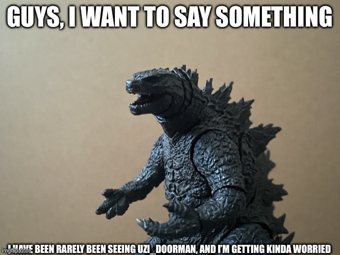 Uzi_Doorman, I’m getting kinda worried about you not showing up as much. Aaron note: same | GUYS, I WANT TO SAY SOMETHING; I HAVE BEEN RARELY BEEN SEEING UZI_DOORMAN, AND I’M GETTING KINDA WORRIED | image tagged in just saying godzilla 2 0,murder drones | made w/ Imgflip meme maker