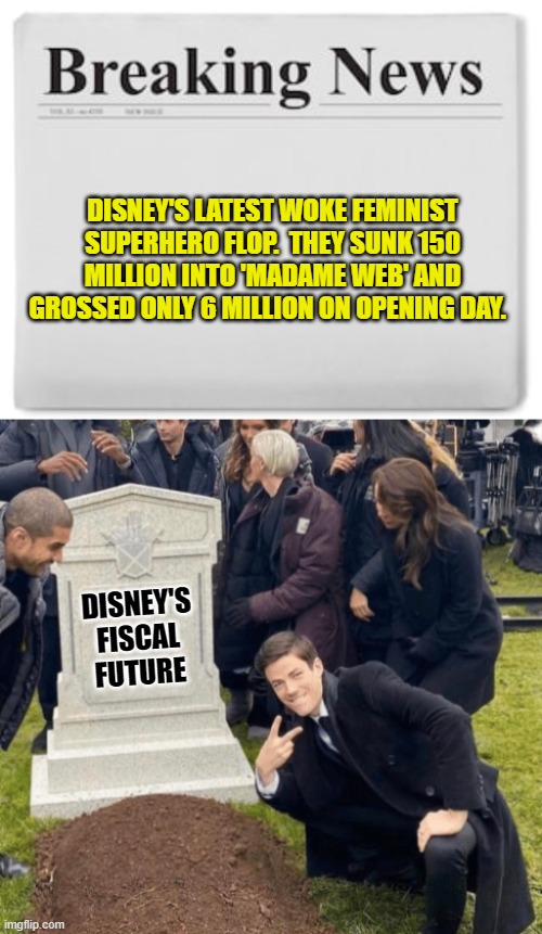 It's now just a matter of time. | DISNEY'S LATEST WOKE FEMINIST SUPERHERO FLOP.  THEY SUNK 150 MILLION INTO 'MADAME WEB' AND GROSSED ONLY 6 MILLION ON OPENING DAY. DISNEY'S
FISCAL
FUTURE | image tagged in breaking news | made w/ Imgflip meme maker