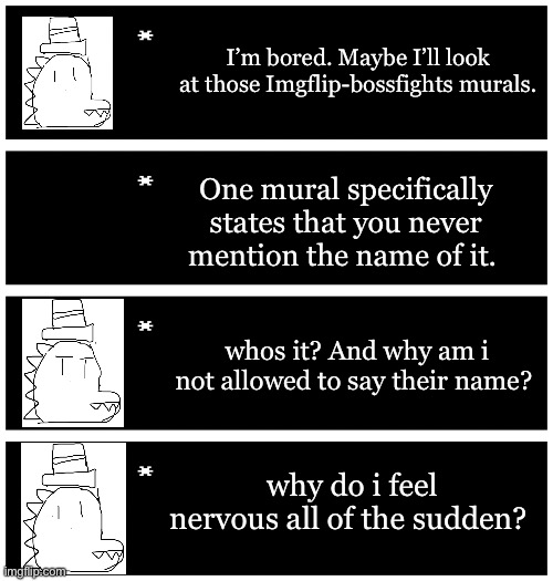 . | I’m bored. Maybe I’ll look at those Imgflip-bossfights murals. One mural specifically states that you never mention the name of it. whos it? And why am i not allowed to say their name? why do i feel nervous all of the sudden? | image tagged in 4 undertale textboxes | made w/ Imgflip meme maker