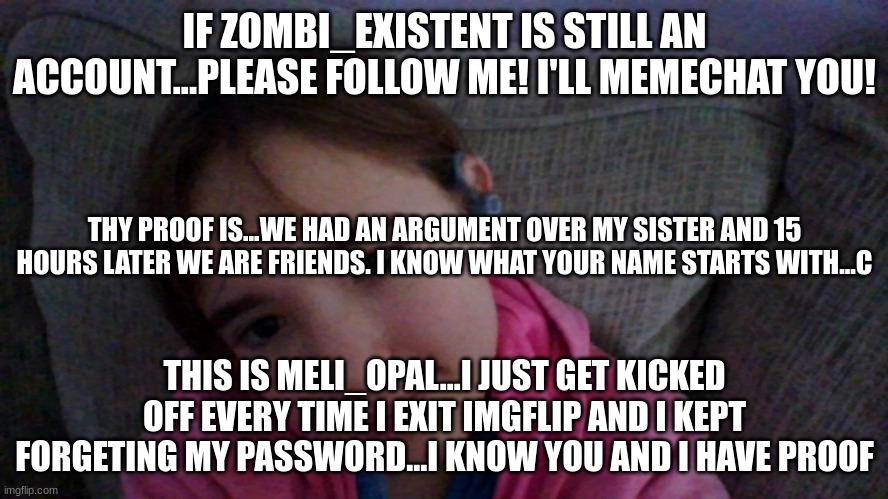 PLEASE C | IF ZOMBI_EXISTENT IS STILL AN ACCOUNT...PLEASE FOLLOW ME! I'LL MEMECHAT YOU! THY PROOF IS...WE HAD AN ARGUMENT OVER MY SISTER AND 15 HOURS LATER WE ARE FRIENDS. I KNOW WHAT YOUR NAME STARTS WITH...C; THIS IS MELI_OPAL...I JUST GET KICKED OFF EVERY TIME I EXIT IMGFLIP AND I KEPT FORGETING MY PASSWORD...I KNOW YOU AND I HAVE PROOF | image tagged in knows him,please let me,know and i will be happy,when i was kicked off,i cried,we had so much memechated | made w/ Imgflip meme maker