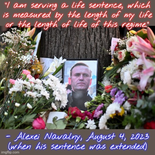 June 4, 1976-February 16, 2024 | "I am serving a life sentence, which
is measured by the length of my life
or the length of life of this regime.”; - Alexei Navalny, August 4, 2023
(when his sentence was extended) | image tagged in navalny,russian,vladimir putin smiling,political,prisoner,tragic | made w/ Imgflip meme maker