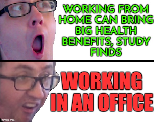 Working From Home Can Bring Big Health Benefits | WORKING FROM
HOME CAN BRING
BIG HEALTH
BENEFITS, STUDY
FINDS; WORKING IN AN OFFICE | image tagged in yes/no racic,working from home,working class,because capitalism,communism and capitalism,evil government | made w/ Imgflip meme maker