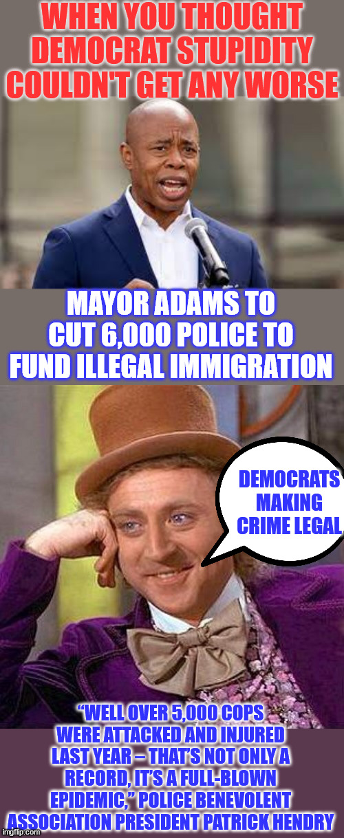 democrats trading public safety for illegal aliens... | WHEN YOU THOUGHT DEMOCRAT STUPIDITY COULDN'T GET ANY WORSE; MAYOR ADAMS TO CUT 6,000 POLICE TO FUND ILLEGAL IMMIGRATION; DEMOCRATS MAKING CRIME LEGAL; “WELL OVER 5,000 COPS WERE ATTACKED AND INJURED LAST YEAR – THAT’S NOT ONLY A RECORD, IT’S A FULL-BLOWN EPIDEMIC,” POLICE BENEVOLENT ASSOCIATION PRESIDENT PATRICK HENDRY | image tagged in eric adams - ny mayor,democrats,making it easier for criminals | made w/ Imgflip meme maker