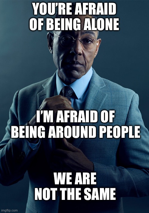 Alone | YOU’RE AFRAID OF BEING ALONE; I’M AFRAID OF BEING AROUND PEOPLE; WE ARE NOT THE SAME | image tagged in gus fring we are not the same,alone,people | made w/ Imgflip meme maker