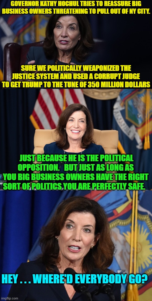 Gosh you mean there could be economic consequences for the leftist political weaponization of the law? | GOVERNOR KATHY HOCHUL TRIES TO REASSURE BIG BUSINESS OWNERS THREATENING TO PULL OUT OF NY CITY. SURE WE POLITICALLY WEAPONIZED THE JUSTICE SYSTEM AND USED A CORRUPT JUDGE TO GET TRUMP TO THE TUNE OF 350 MILLION DOLLARS; JUST BECAUSE HE IS THE POLITICAL OPPOSITION.   BUT JUST AS LONG AS YOU BIG BUSINESS OWNERS HAVE THE RIGHT SORT OF POLITICS YOU ARE PERFECTLY SAFE. HEY . . . WHERE'D EVERYBODY GO? | image tagged in yep | made w/ Imgflip meme maker