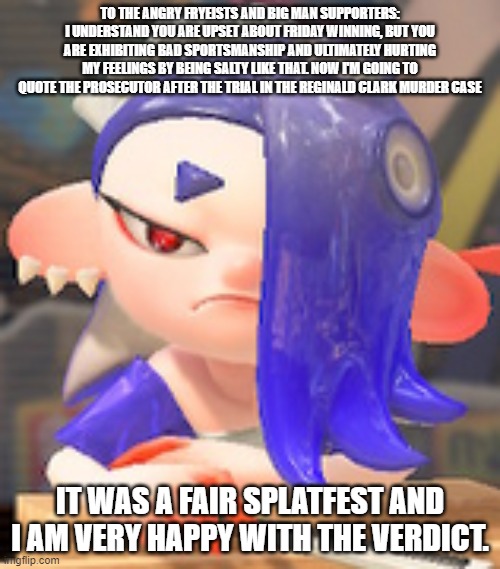 A message to all the frye and big man supporters (Posted it in this section because the splatoon stream discriminated against me | TO THE ANGRY FRYEISTS AND BIG MAN SUPPORTERS: I UNDERSTAND YOU ARE UPSET ABOUT FRIDAY WINNING, BUT YOU ARE EXHIBITING BAD SPORTSMANSHIP AND ULTIMATELY HURTING MY FEELINGS BY BEING SALTY LIKE THAT. NOW I'M GOING TO QUOTE THE PROSECUTOR AFTER THE TRIAL IN THE REGINALD CLARK MURDER CASE; IT WAS A FAIR SPLATFEST AND I AM VERY HAPPY WITH THE VERDICT. | image tagged in angry shiver,psa,reminder | made w/ Imgflip meme maker