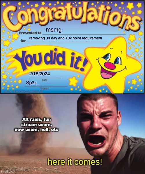 msmg; removing 30 day and 10k point requirement; 2/18/2024; Sp3x_; Alt raids, fun stream users, new users, hell, etc; here it comes! | image tagged in memes,happy star congratulations,here it comes | made w/ Imgflip meme maker