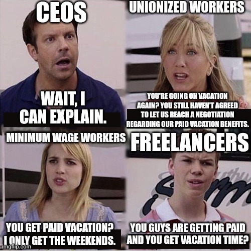 Be grateful you get paid and you get time off, some people have neither | CEOS; UNIONIZED WORKERS; WAIT, I CAN EXPLAIN. YOU'RE GOING ON VACATION AGAIN? YOU STILL HAVEN'T AGREED TO LET US REACH A NEGOTIATION REGARDING OUR PAID VACATION BENEFITS. FREELANCERS; MINIMUM WAGE WORKERS; YOU GUYS ARE GETTING PAID AND YOU GET VACATION TIME? YOU GET PAID VACATION? I ONLY GET THE WEEKENDS. | image tagged in you guys are getting paid template,employment,work,workers,freelancers,class struggle | made w/ Imgflip meme maker
