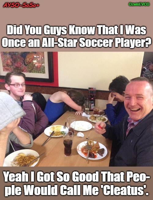 AYSO-SoSo+ | OzwinEVCG; AYSO-SoSo+; Did You Guys Know That I Was
Once an All-Star Soccer Player? Yeah I Got So Good That Peo-

ple Would Call Me 'Cleatus'. | image tagged in european football,dad joke meme,american football,all star,nickname,back in the day | made w/ Imgflip meme maker
