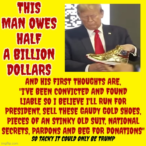 So Tacky It Could Only Be A Trump | THIS MAN OWES HALF A BILLION DOLLARS; AND HIS FIRST THOUGHTS ARE, "I'VE BEEN CONVICTED AND FOUND LIABLE SO I BELIEVE I'LL RUN FOR PRESIDENT, SELL THESE GAUDY GOLD SHOES, PIECES OF AN STINKY OLD SUIT, NATIONAL SECRETS, PARDONS AND BEG FOR DONATIONS"; SO TACKY IT COULD ONLY BE TRUMP | image tagged in trump unfit unqualified dangerous,lock him up,con man,trump lies,deceitful donald,memes | made w/ Imgflip meme maker