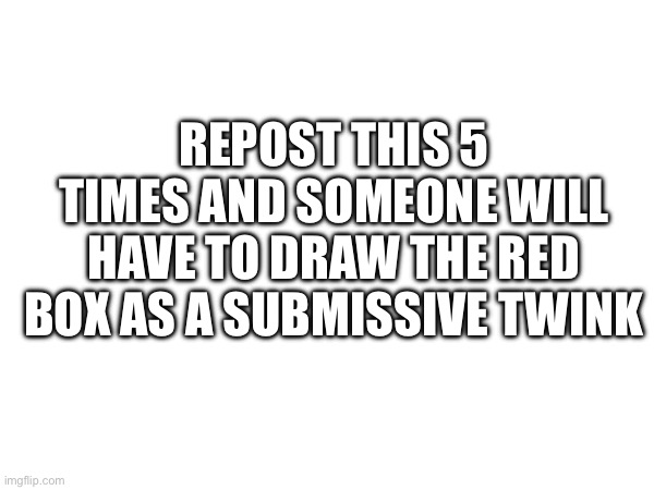 REPOST THIS 5 TIMES AND SOMEONE WILL HAVE TO DRAW THE RED BOX AS A SUBMISSIVE TWINK | made w/ Imgflip meme maker