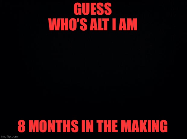Black background | GUESS WHO’S ALT I AM; 8 MONTHS IN THE MAKING | image tagged in black background | made w/ Imgflip meme maker
