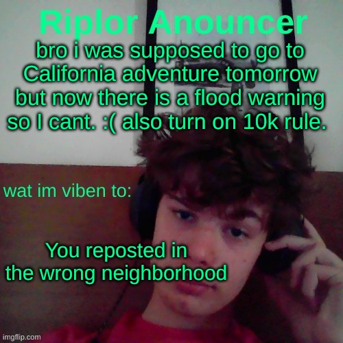 :( is zad day also turn on 10k i was doing homework and hoped onn and saw 10k is not on | bro i was supposed to go to California adventure tomorrow but now there is a flood warning so I cant. :( also turn on 10k rule. You reposted in the wrong neighborhood | image tagged in riplor viben to | made w/ Imgflip meme maker
