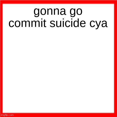Red box | gonna go commit suicide cya | image tagged in tomorrow | made w/ Imgflip meme maker