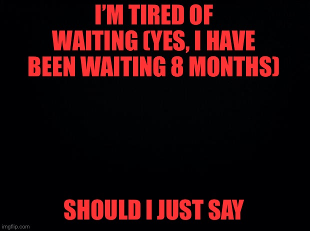 DO NOT get your hopes up | I’M TIRED OF WAITING (YES, I HAVE BEEN WAITING 8 MONTHS); SHOULD I JUST SAY | image tagged in black background | made w/ Imgflip meme maker