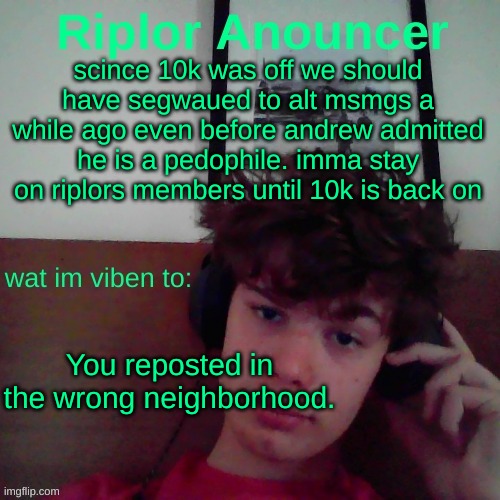 scince 10k was off we should have segwaued to alt msmgs a while ago even before andrew admitted he is a pedophile. imma stay on riplors members until 10k is back on; You reposted in the wrong neighborhood. | image tagged in riplor viben to | made w/ Imgflip meme maker