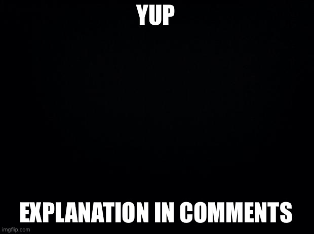 Black background | YUP; EXPLANATION IN COMMENTS | image tagged in black background | made w/ Imgflip meme maker