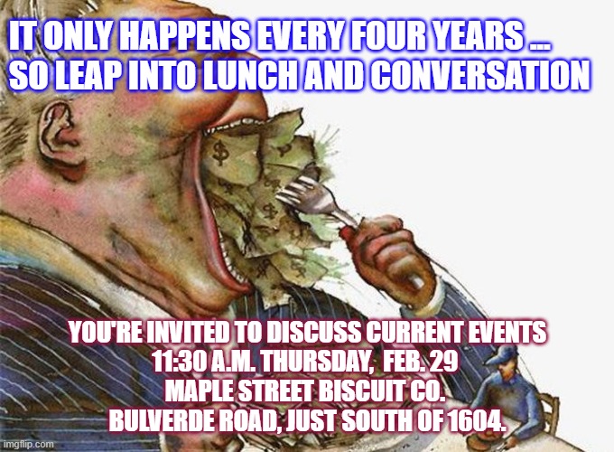 Corrupt Career Politicians | IT ONLY HAPPENS EVERY FOUR YEARS ... 
SO LEAP INTO LUNCH AND CONVERSATION; YOU'RE INVITED TO DISCUSS CURRENT EVENTS
11:30 A.M. THURSDAY,  FEB. 29 
MAPLE STREET BISCUIT CO. 
BULVERDE ROAD, JUST SOUTH OF 1604. | image tagged in corrupt career politicians | made w/ Imgflip meme maker