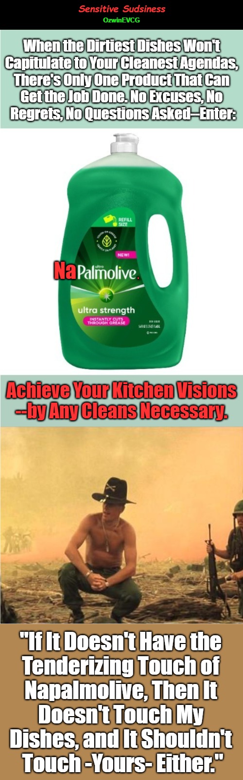 Sensitive Sudsiness | Sensitive Sudsiness; OzwinEVCG; When the Dirtiest Dishes Won't 

Capitulate to Your Cleanest Agendas, 

There's Only One Product That Can 

Get the Job Done. No Excuses, No 

Regrets, No Questions Asked--Enter:; Na; . Achieve Your Kitchen Visions

--by Any Cleans Necessary. "If It Doesn't Have the 

Tenderizing Touch of 

Napalmolive, Then It 

Doesn't Touch My 

Dishes, and It Shouldn't 

Touch -Yours- Either." | image tagged in extreme,domestic excellence,i love the smell of napalm in the morning,dark humor,advertisement,hell's kitchen | made w/ Imgflip meme maker