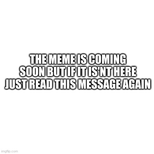 blank | THE MEME IS COMING SOON BUT IF IT ISN'T HERE JUST READ THIS MESSAGE AGAIN | image tagged in memes,blank transparent square | made w/ Imgflip meme maker