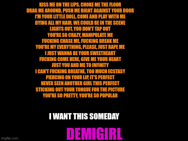 KISS ME ON THE LIPS, CHOKE ME THE FLOOR
DRAG ME AROUND, PUSH ME RIGHT AGAINST YOUR DOOR
I'M YOUR LITTLE DOLL, COME AND PLAY WITH ME
DYING ALL MY HAIR, WE COULD BE IN THE SCENE
LIGHTS OUT, YOU DON'T TAP OUT
YOU'RE SO CRAZY, MANIPULATE ME
FUCKING CHASE ME, FUCKING BREAK ME
YOU'RE MY EVERYTHING, PLEASE, JUST RAPE ME
I JUST WANNA BE YOUR SWEETHEART
FUCKING COME HERE, GIVE ME YOUR HEART
JUST YOU AND ME TO INFINITY
I CAN'T FUCKING BREATHE, TOO MUCH ECSTASY
PIERCING ON YOUR LIP, IT'S PERFECT
NEVER SEEN ANOTHER GIRL THIS PERFECT
STICKING OUT YOUR TONGUE FOR THE PICTURE
YOU'RE SO PRETTY, YOU'RE SO POPULAR; I WANT THIS SOMEDAY; DEMIGIRL | made w/ Imgflip meme maker