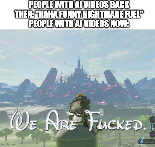 Have We Gone Too Far? | PEOPLE WITH AI VIDEOS BACK THEN: "HAHA FUNNY NIGHTMARE FUEL"
PEOPLE WITH AI VIDEOS NOW: | image tagged in we are fcked,ai,people,artificial intelligence,legend of zelda,zelda | made w/ Imgflip meme maker