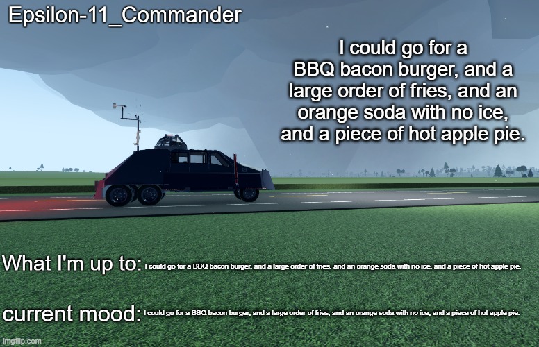 Epsilon-11_Commander's TIV 2 announcement temp | I could go for a BBQ bacon burger, and a large order of fries, and an orange soda with no ice, and a piece of hot apple pie. I could go for a BBQ bacon burger, and a large order of fries, and an orange soda with no ice, and a piece of hot apple pie. I could go for a BBQ bacon burger, and a large order of fries, and an orange soda with no ice, and a piece of hot apple pie. | image tagged in epsilon-11_commander's tiv 2 announcement temp | made w/ Imgflip meme maker