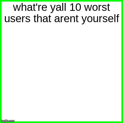 green box | what're yall 10 worst users that arent yourself | image tagged in green box | made w/ Imgflip meme maker