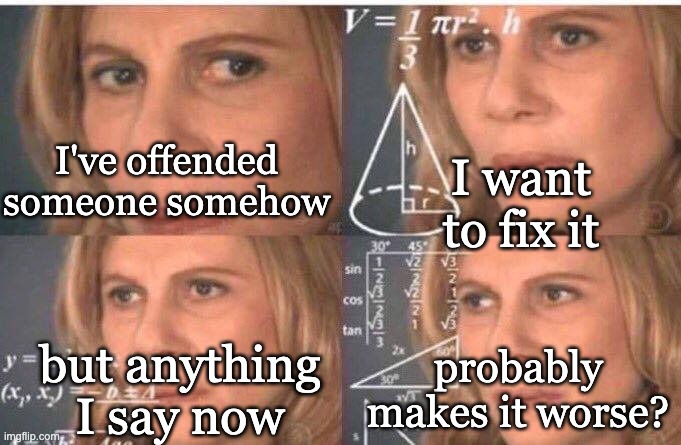 Math lady/Confused lady | I've offended
someone somehow probably
makes it worse? I want to fix it but anything
I say now | image tagged in math lady/confused lady | made w/ Imgflip meme maker