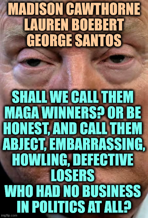 MAGA will destroy America if it can. | MADISON CAWTHORNE
LAUREN BOEBERT
GEORGE SANTOS; SHALL WE CALL THEM 
MAGA WINNERS? OR BE 
HONEST, AND CALL THEM 
ABJECT, EMBARRASSING,
HOWLING, DEFECTIVE 
LOSERS 
WHO HAD NO BUSINESS 
IN POLITICS AT ALL? | image tagged in trump woozy dilated,maga,madison cawthorn,lauren boebert,george santos,losers | made w/ Imgflip meme maker