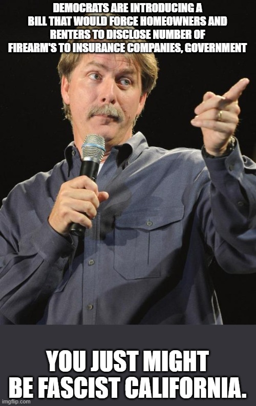Jeff Foxworthy | DEMOCRATS ARE INTRODUCING A BILL THAT WOULD FORCE HOMEOWNERS AND RENTERS TO DISCLOSE NUMBER OF FIREARM'S TO INSURANCE COMPANIES, GOVERNMENT; YOU JUST MIGHT BE FASCIST CALIFORNIA. | image tagged in jeff foxworthy,second amendment,guns,insurance,democrats,california | made w/ Imgflip meme maker