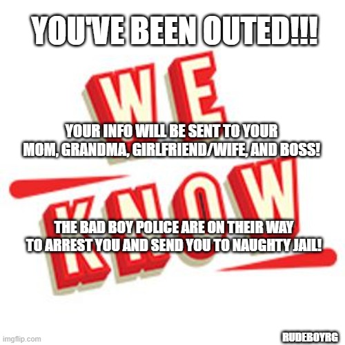 You've Been Outed | YOU'VE BEEN OUTED!!! YOUR INFO WILL BE SENT TO YOUR MOM, GRANDMA, GIRLFRIEND/WIFE, AND BOSS! THE BAD BOY POLICE ARE ON THEIR WAY TO ARREST YOU AND SEND YOU TO NAUGHTY JAIL! RUDEBOYRG | image tagged in youvebeenouted,naughty police,we know,pervert | made w/ Imgflip meme maker