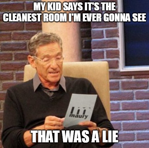 Maury Lie Detector Meme | MY KID SAYS IT'S THE CLEANEST ROOM I'M EVER GONNA SEE; THAT WAS A LIE | image tagged in memes,maury lie detector,meme,relatable | made w/ Imgflip meme maker